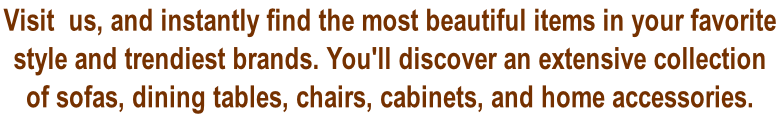 Visit  us, and instantly find the most beautiful items in your favorite  style and trendiest brands. You'll discover an extensive collection  of sofas, dining tables, chairs, cabinets, and home accessories.