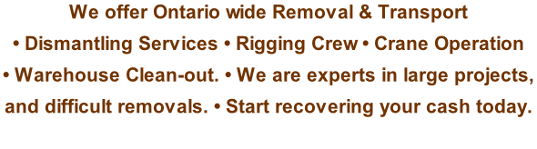 We offer Ontario wide Removal & Transport  • Dismantling Services • Rigging Crew • Crane Operation  • Warehouse Clean-out. • We are experts in large projects,  and difficult removals. • Start recovering your cash today.